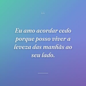 Eu amo acordar cedo porque posso viver a leveza das manhãs ao seu lado.