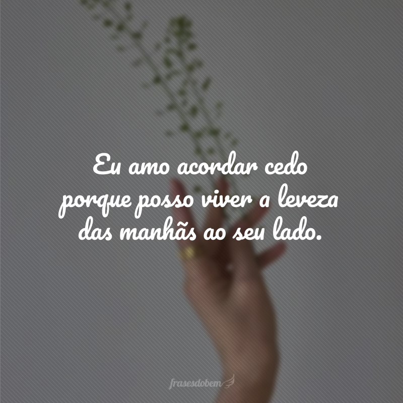 Eu amo acordar cedo porque posso viver a leveza das manhãs ao seu lado.