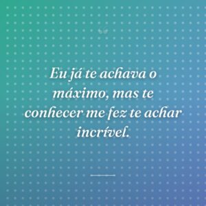 Eu já te achava o máximo, mas te conhecer me fez te achar incrível.