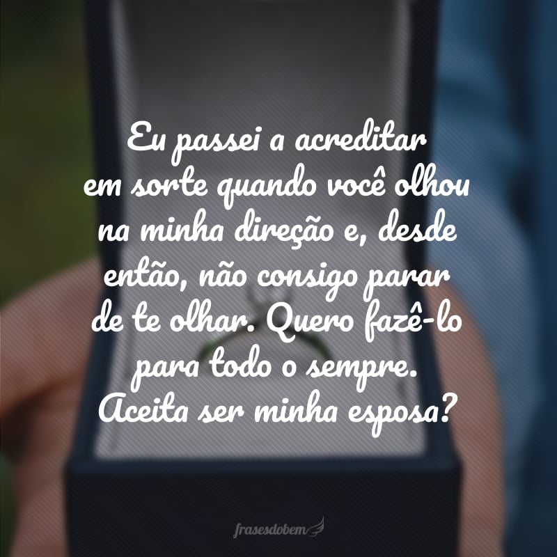 Eu passei a acreditar em sorte quando você olhou na minha direção e, desde então, não consigo parar de te olhar. Quero fazê-lo para todo o sempre. Aceita ser minha esposa?