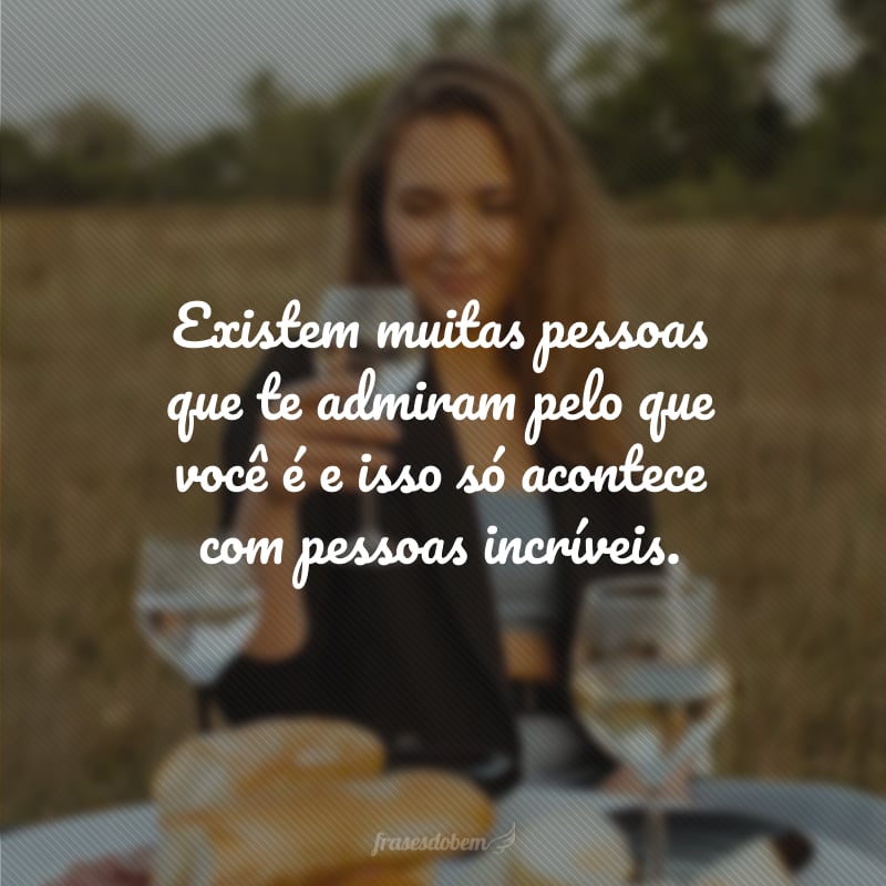 Existem muitas pessoas que te admiram pelo que você é e isso só acontece com pessoas incríveis.