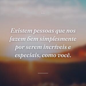 Existem pessoas que nos fazem bem simplesmente por serem incríveis e especiais, como você.