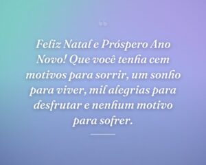 Feliz Natal e Próspero Ano Novo! Que você tenha cem motivos para sorrir, um sonho para viver, mil alegrias para desfrutar e nenhum motivo para sofrer.