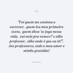"Foi quem me ensinou a escrever,
quem leu meu primeiro texto,
quem disse 'se joga nessa vida,
vai nela pra vencer!' e olha professor,
olha onde é que eu tô!". Aos professores, todo o meu amor e minha gratidão!