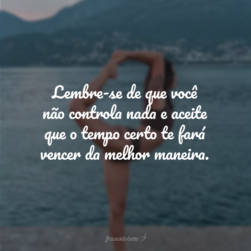 Lembre-se de que você não controla nada e aceite que o tempo certo te fará vencer da melhor maneira.