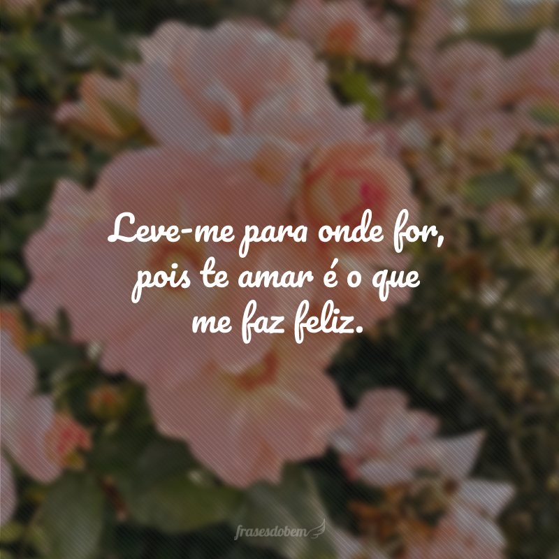 Leve-me para onde for, pois te amar é o que me faz feliz.