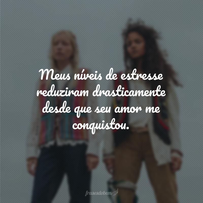 Meus níveis de estresse reduziram drasticamente desde que seu amor me conquistou.