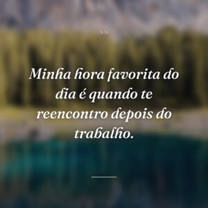 Minha hora favorita do dia é quando te reencontro depois do trabalho.