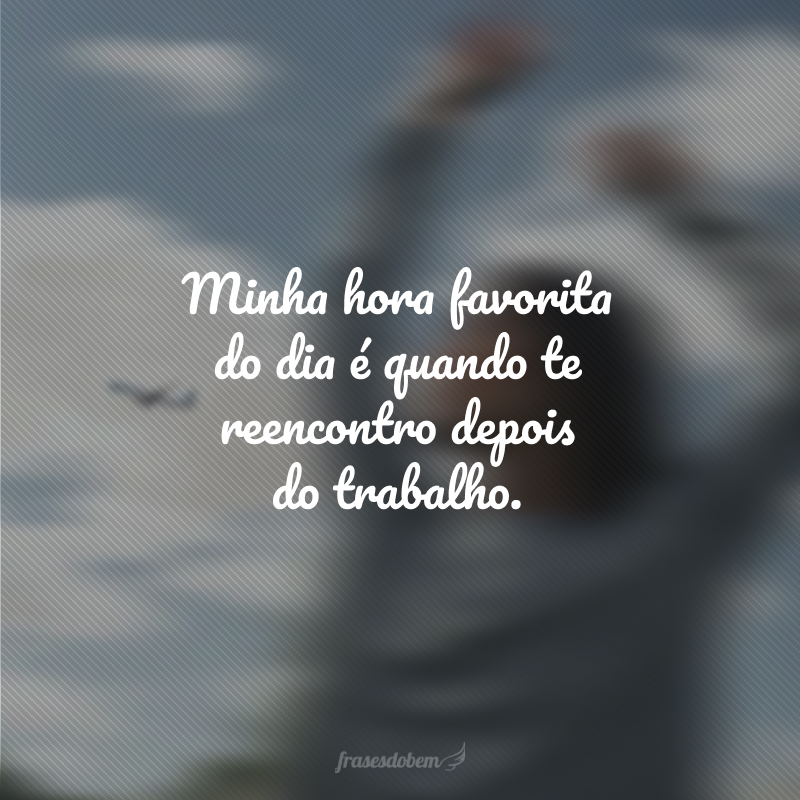 Minha hora favorita do dia é quando te reencontro depois do trabalho.