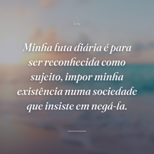 Minha luta diária é para ser reconhecida como sujeito, impor minha existência numa sociedade que insiste em negá-la.