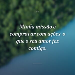 Minha missão é comprovar com ações  o que o seu amor fez comigo.