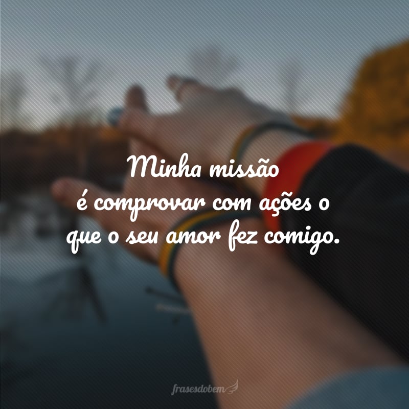 Minha missão é comprovar com ações  o que o seu amor fez comigo.  