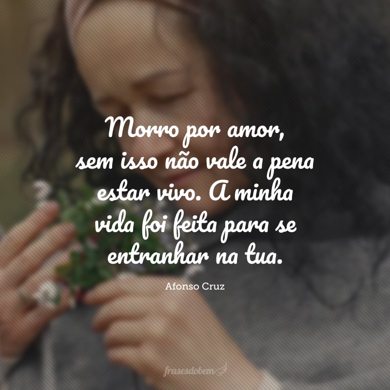 Morro por amor, sem isso não vale a pena estar vivo. A minha vida foi feita para se entranhar na tua.