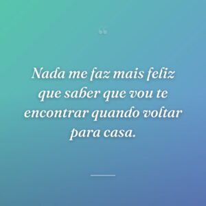 Nada me faz mais feliz que saber que vou te encontrar quando voltar para casa.