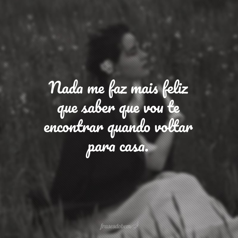 Nada me faz mais feliz que saber que vou te encontrar quando voltar para casa.