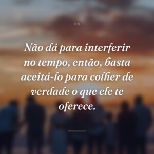Não dá para interferir no tempo, então, basta aceitá-lo para colher de verdade o que ele te oferece.