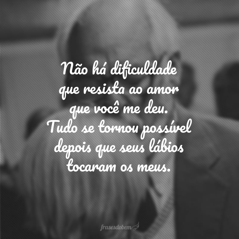 Não há dificuldade que resista ao amor que você me deu. Tudo se tornou possível depois que seus lábios tocaram os meus.