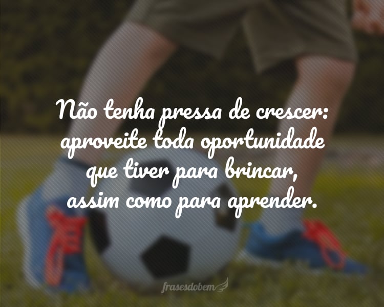 Não tenha pressa de crescer: aproveite toda oportunidade que tiver para brincar, assim como para aprender.