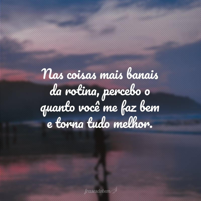 Nas coisas mais banais da rotina, percebo o quanto você me faz bem e torna tudo melhor.