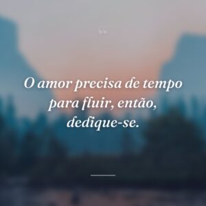 O amor precisa de tempo para fluir, então, dedique-se.