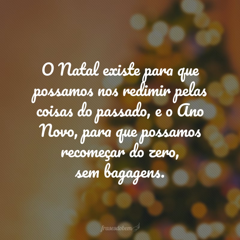 O Natal existe para que possamos nos redimir pelas coisas do passado, e o Ano Novo, para que possamos recomeçar do zero, sem bagagens. 