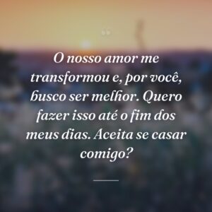 O nosso amor me transformou e, por você, busco ser melhor. Quero fazer isso até o fim dos meus dias. Aceita se casar comigo?