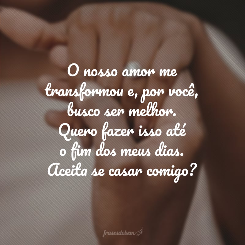 O nosso amor me transformou e, por você, busco ser melhor. Quero fazer isso até o fim dos meus dias. Aceita se casar comigo?