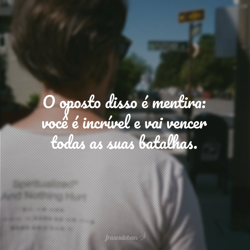 O oposto disso é mentira: você é incrível e vai vencer todas as suas batalhas.