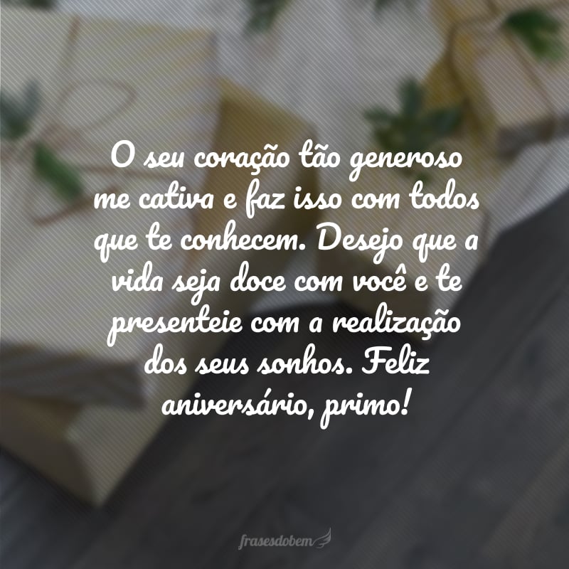 O seu coração tão generoso me cativa e faz isso com todos que te conhecem. Desejo que a vida seja doce com você e te presenteie com a realização dos seus sonhos. Feliz aniversário, primo!