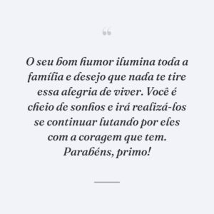 O seu bom humor ilumina toda a família e desejo que nada te tire essa alegria de viver. Você é cheio de sonhos e irá realizá-los se continuar lutando por eles com a coragem que tem. Parabéns, primo!