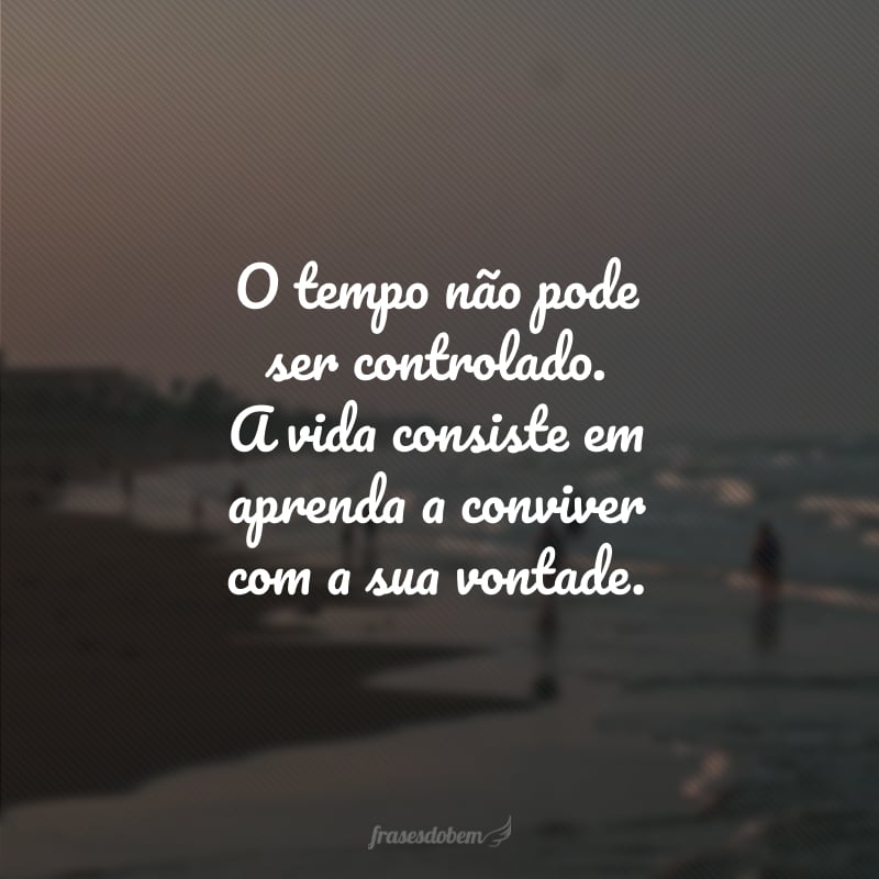 O tempo não pode ser controlado. A vida consiste em aprenda a conviver com a sua vontade.