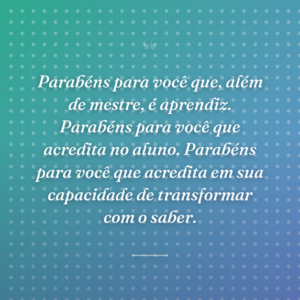 Parabéns para você que, além de mestre, é aprendiz. Parabéns para você que acredita no aluno. Parabéns para você que acredita em sua capacidade de transformar com o saber.