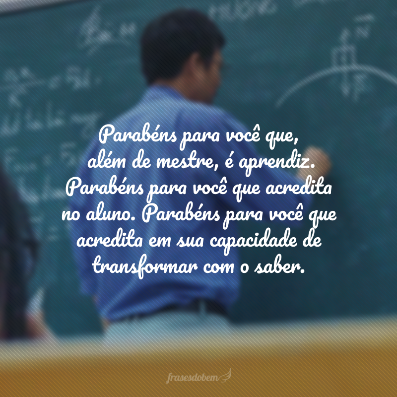 Parabéns para você que, além de mestre, é aprendiz. Parabéns para você que acredita no aluno. Parabéns para você que acredita em sua capacidade de transformar com o saber.