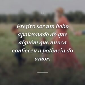 Prefiro ser um bobo apaixonado do que alguém que nunca conheceu a potência do amor.