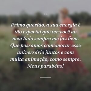 Primo querido, a sua energia é tão especial que ter você ao meu lado sempre me faz bem. Que possamos comemorar esse aniversário juntos e com muita animação, como sempre. Meus parabéns!