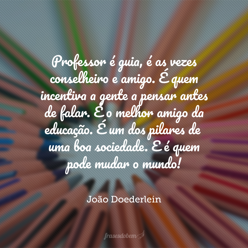 Professor é guia, é as vezes conselheiro e amigo. É quem incentiva a gente a pensar antes de falar. É o melhor amigo da educação. É um dos pilares de uma boa sociedade. E é quem pode mudar o mundo!