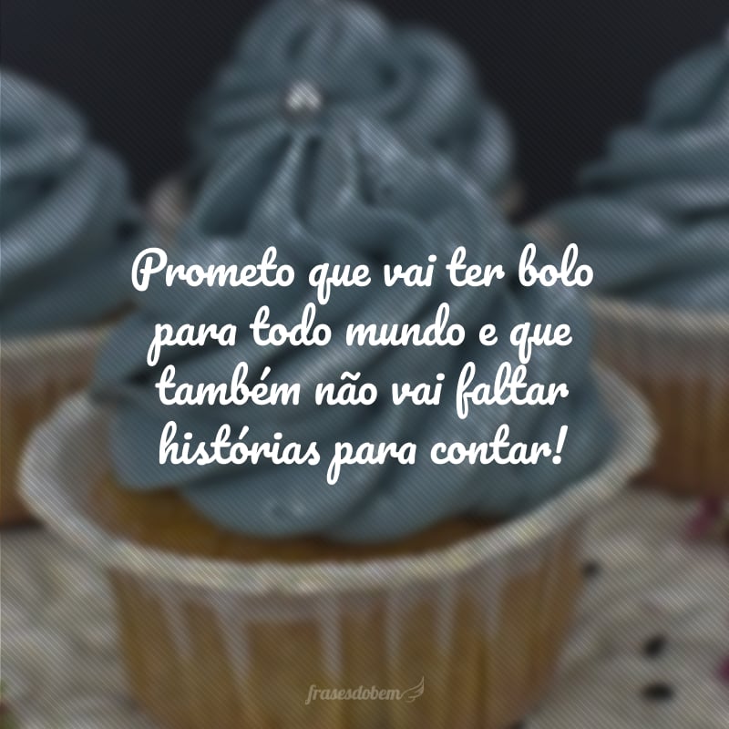 Prometo que vai ter bolo para todo mundo e que também não vai faltar histórias para contar!