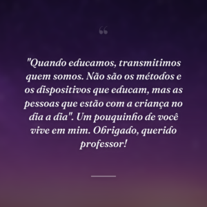 "Quando educamos, transmitimos quem somos. Não são os métodos e os dispositivos que educam, mas as pessoas que estão com a criança no dia a dia". Um pouquinho de você vive em mim. Obrigado, querido professor!
