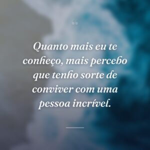 Quanto mais eu te conheço, mais percebo que tenho sorte de conviver com uma pessoa incrível.