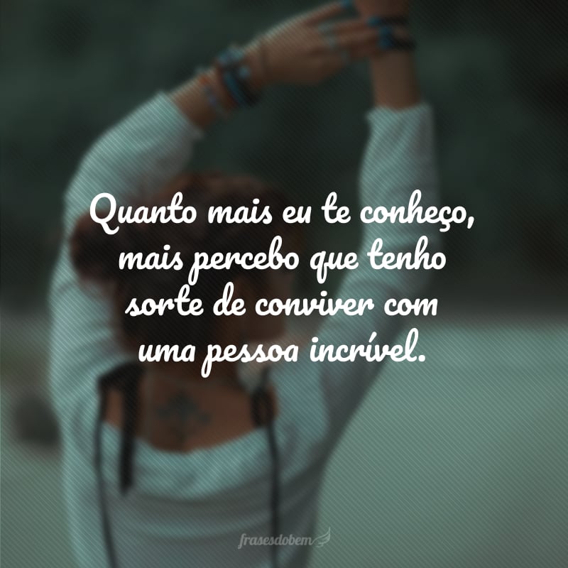 Quanto mais eu te conheço, mais percebo que tenho sorte de conviver com uma pessoa incrível.