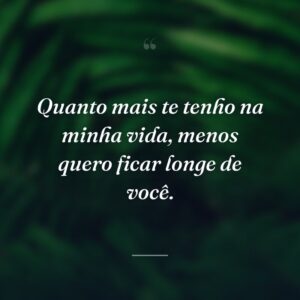 Quanto mais te tenho na minha vida, menos quero ficar longe de você.