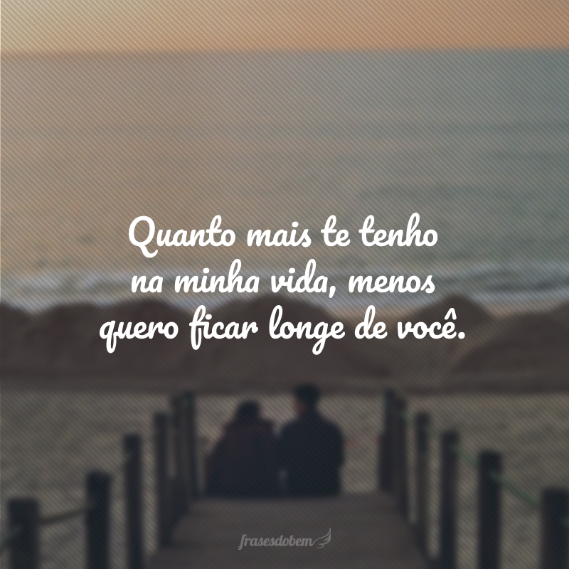Quanto mais te tenho na minha vida, menos quero ficar longe de você.