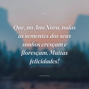 Que, no Ano Novo, todas as sementes dos seus sonhos cresçam e floresçam. Muitas felicidades!