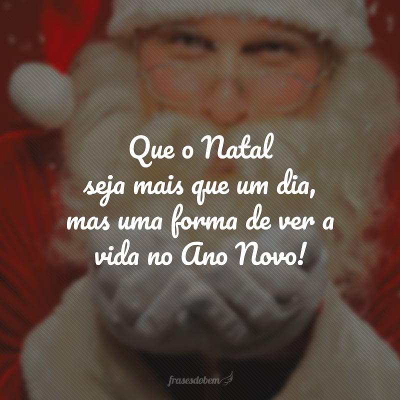 Que o Natal seja mais que um dia, mas uma forma de ver a vida no Ano Novo! 