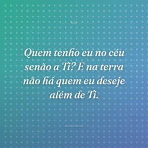 Quem tenho eu no céu senão a Ti? E na terra não há quem eu deseje além de Ti.