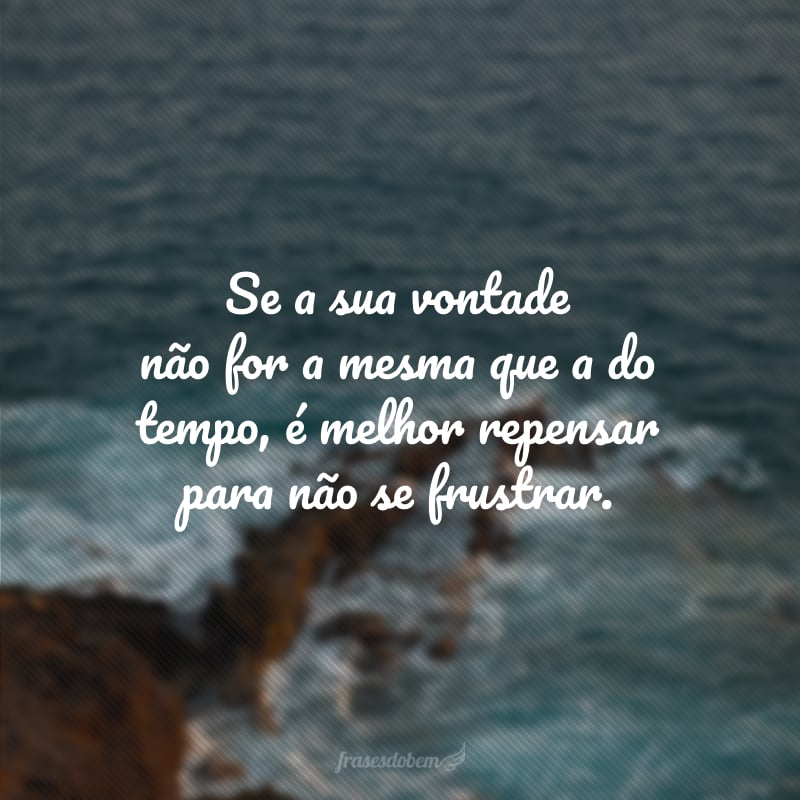 Se a sua vontade não for a mesma que a do tempo, é melhor repensar para não se frustrar.