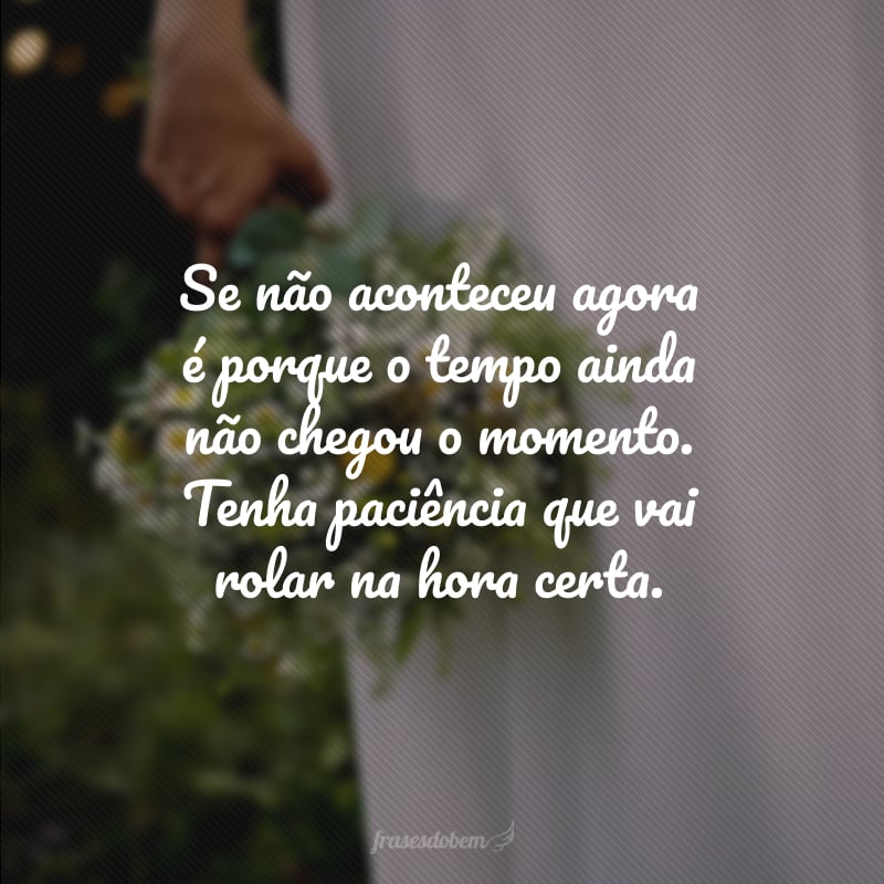 Se não aconteceu agora é porque o tempo ainda não chegou o momento. Tenha paciência que vai rolar na hora certa.