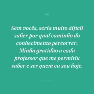 Sem vocês, seria muito difícil saber por qual caminho do conhecimento percorrer. Minha gratidão a cada professor que me permitiu saber e ser quem eu sou hoje.