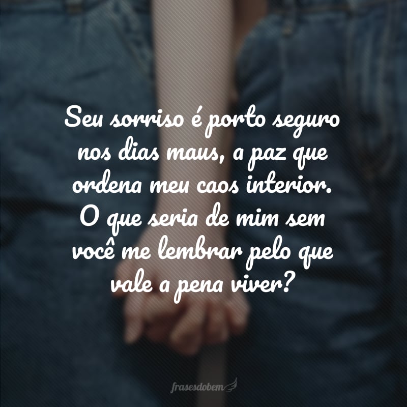 Seu sorriso é porto seguro nos dias maus, a paz que ordena meu caos interior. O que seria de mim sem você me lembrar pelo que vale a pena viver?