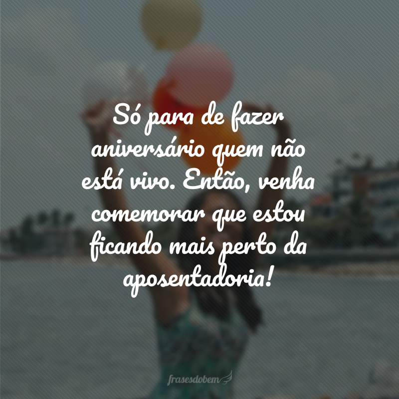 Só para de fazer aniversário quem não está vivo. Então, venha comemorar que estou ficando mais perto da aposentadoria!